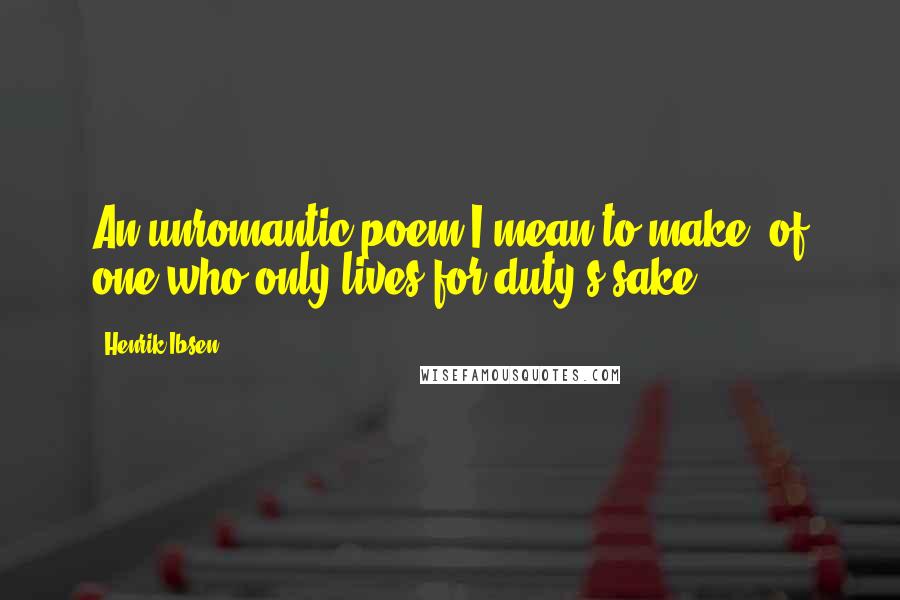 Henrik Ibsen Quotes: An unromantic poem I mean to make, of one who only lives for duty's sake.