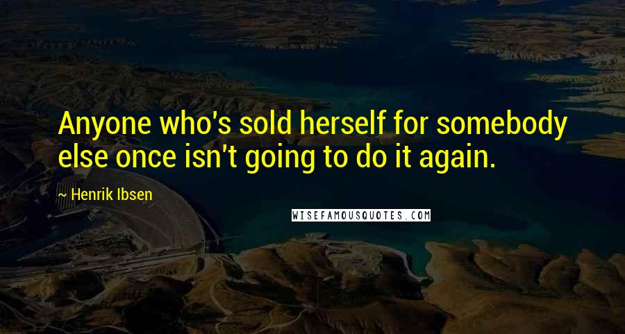 Henrik Ibsen Quotes: Anyone who's sold herself for somebody else once isn't going to do it again.