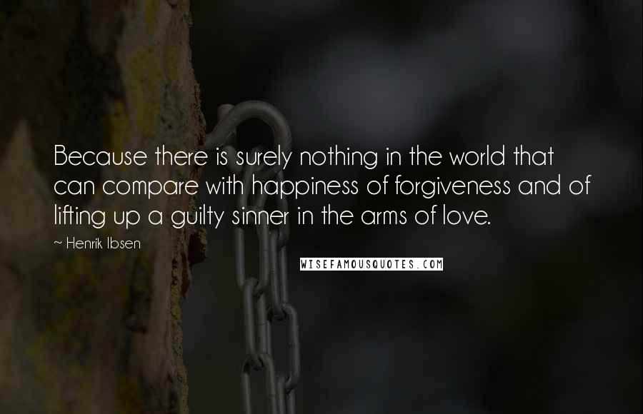 Henrik Ibsen Quotes: Because there is surely nothing in the world that can compare with happiness of forgiveness and of lifting up a guilty sinner in the arms of love.