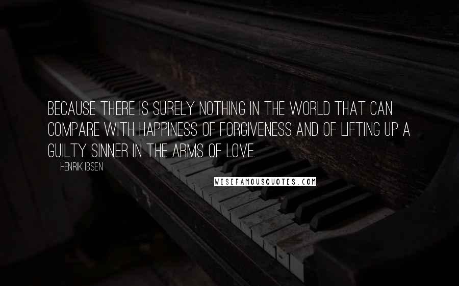 Henrik Ibsen Quotes: Because there is surely nothing in the world that can compare with happiness of forgiveness and of lifting up a guilty sinner in the arms of love.