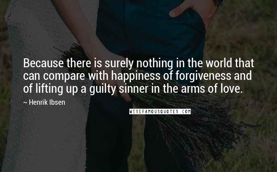 Henrik Ibsen Quotes: Because there is surely nothing in the world that can compare with happiness of forgiveness and of lifting up a guilty sinner in the arms of love.