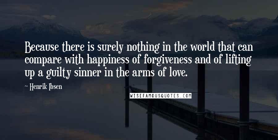 Henrik Ibsen Quotes: Because there is surely nothing in the world that can compare with happiness of forgiveness and of lifting up a guilty sinner in the arms of love.