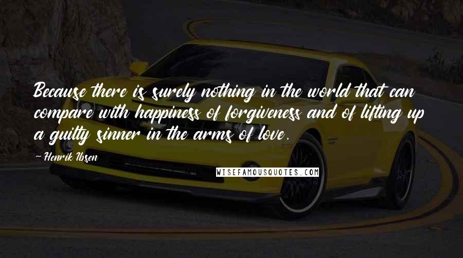 Henrik Ibsen Quotes: Because there is surely nothing in the world that can compare with happiness of forgiveness and of lifting up a guilty sinner in the arms of love.