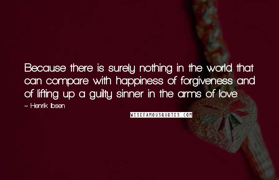 Henrik Ibsen Quotes: Because there is surely nothing in the world that can compare with happiness of forgiveness and of lifting up a guilty sinner in the arms of love.