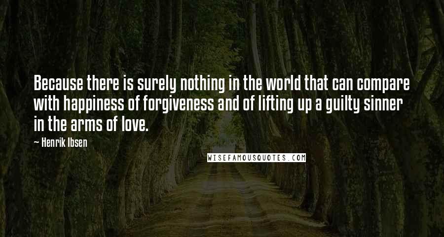 Henrik Ibsen Quotes: Because there is surely nothing in the world that can compare with happiness of forgiveness and of lifting up a guilty sinner in the arms of love.