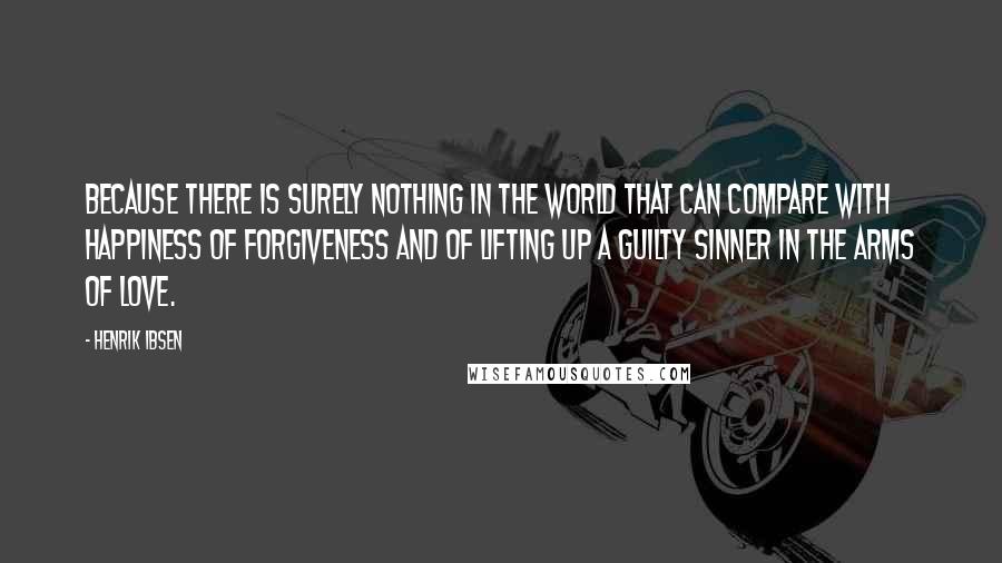 Henrik Ibsen Quotes: Because there is surely nothing in the world that can compare with happiness of forgiveness and of lifting up a guilty sinner in the arms of love.