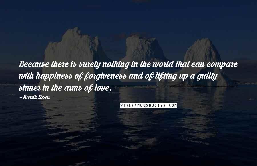 Henrik Ibsen Quotes: Because there is surely nothing in the world that can compare with happiness of forgiveness and of lifting up a guilty sinner in the arms of love.