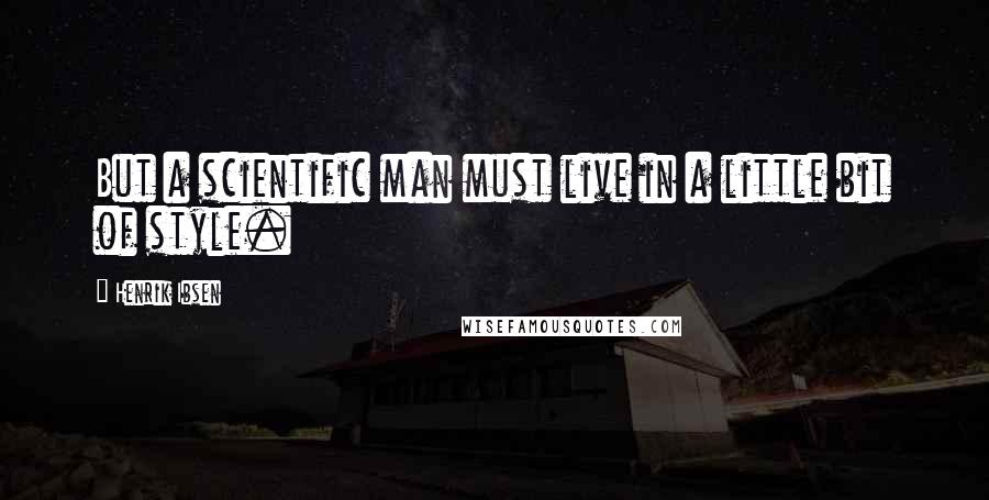 Henrik Ibsen Quotes: But a scientific man must live in a little bit of style.