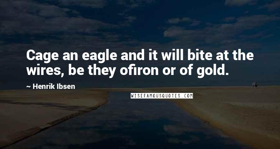 Henrik Ibsen Quotes: Cage an eagle and it will bite at the wires, be they ofiron or of gold.