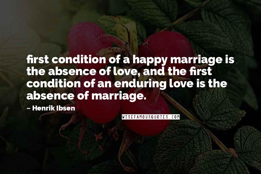 Henrik Ibsen Quotes: first condition of a happy marriage is the absence of love, and the first condition of an enduring love is the absence of marriage.