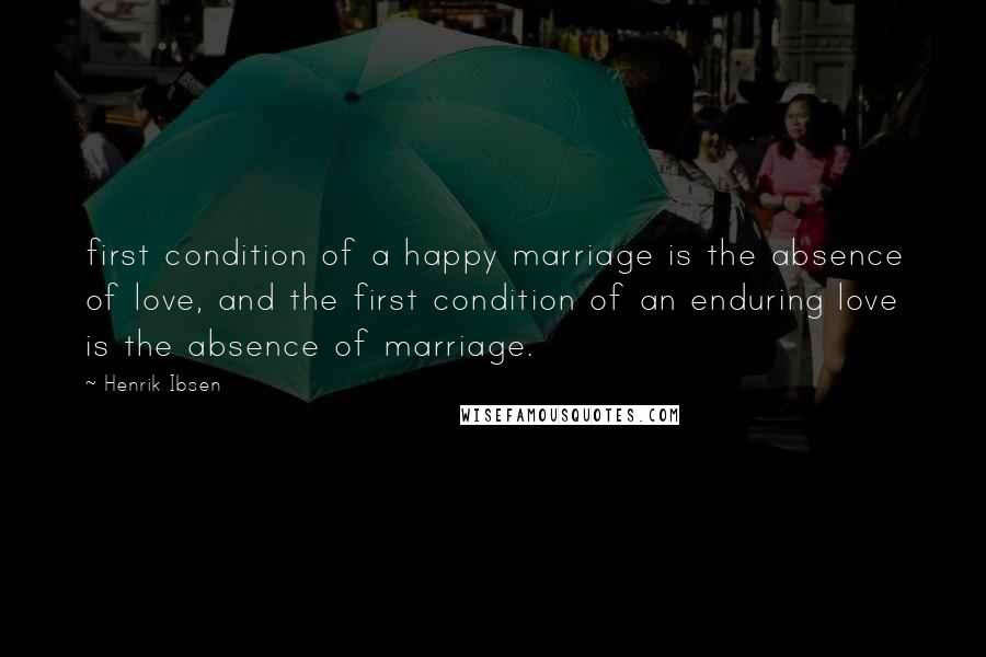 Henrik Ibsen Quotes: first condition of a happy marriage is the absence of love, and the first condition of an enduring love is the absence of marriage.