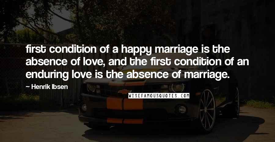 Henrik Ibsen Quotes: first condition of a happy marriage is the absence of love, and the first condition of an enduring love is the absence of marriage.