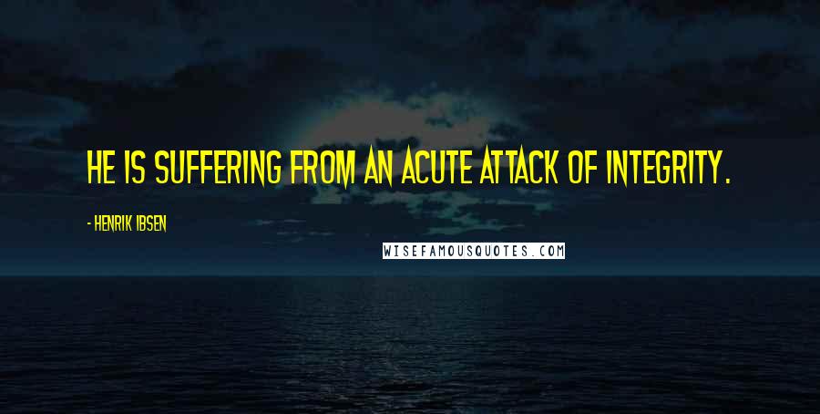 Henrik Ibsen Quotes: He is suffering from an acute attack of integrity.