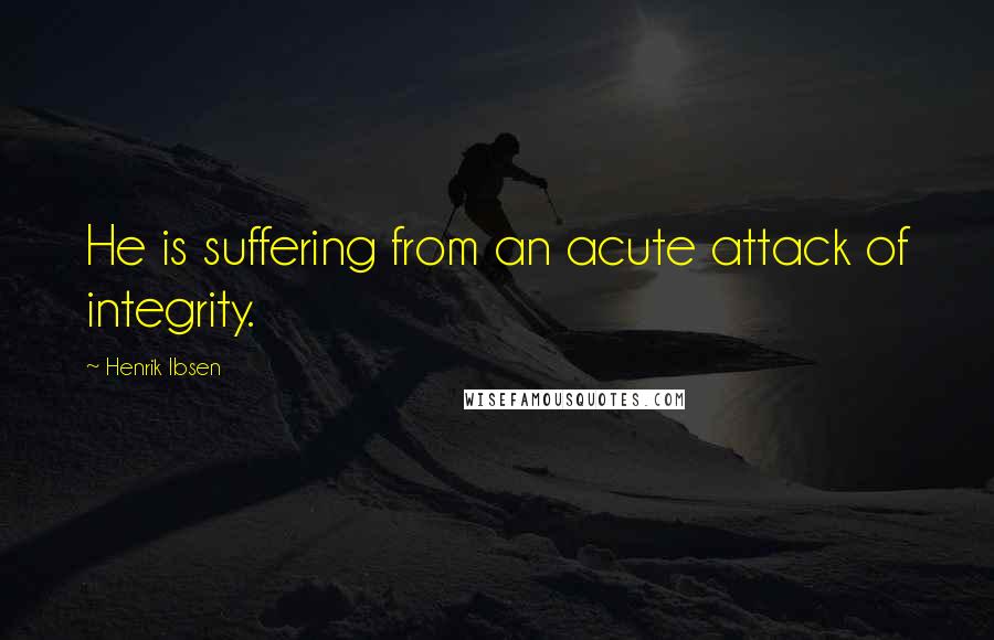 Henrik Ibsen Quotes: He is suffering from an acute attack of integrity.