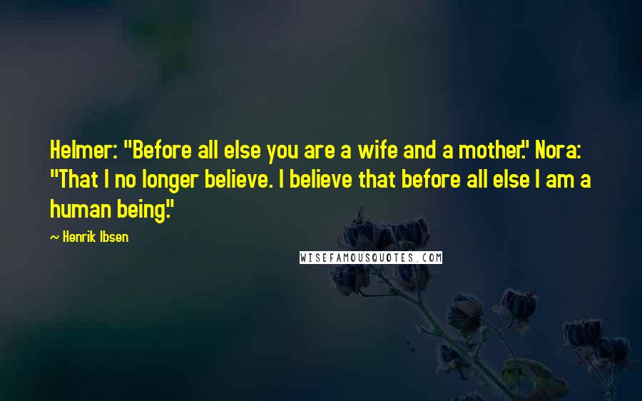 Henrik Ibsen Quotes: Helmer: "Before all else you are a wife and a mother." Nora: "That I no longer believe. I believe that before all else I am a human being."