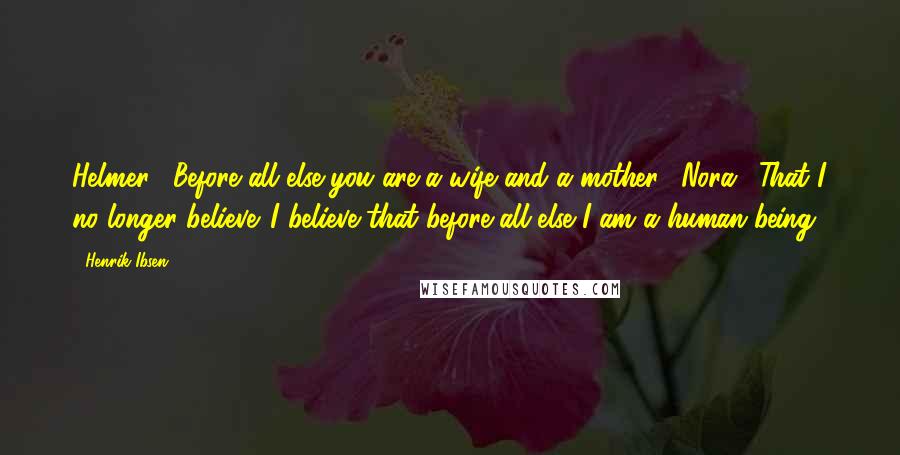 Henrik Ibsen Quotes: Helmer: "Before all else you are a wife and a mother." Nora: "That I no longer believe. I believe that before all else I am a human being."