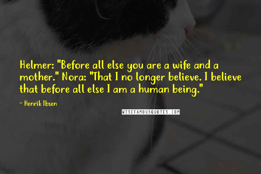 Henrik Ibsen Quotes: Helmer: "Before all else you are a wife and a mother." Nora: "That I no longer believe. I believe that before all else I am a human being."