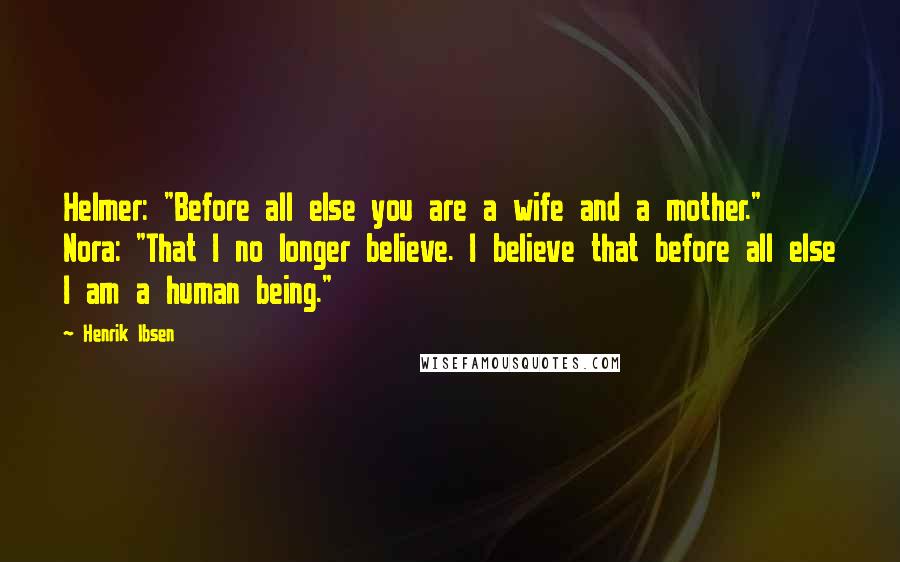 Henrik Ibsen Quotes: Helmer: "Before all else you are a wife and a mother." Nora: "That I no longer believe. I believe that before all else I am a human being."