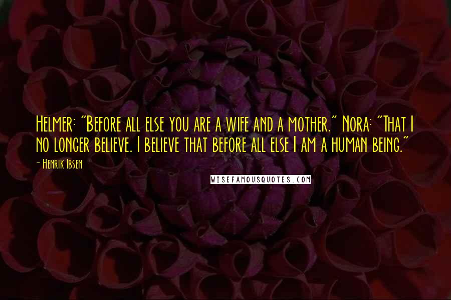 Henrik Ibsen Quotes: Helmer: "Before all else you are a wife and a mother." Nora: "That I no longer believe. I believe that before all else I am a human being."