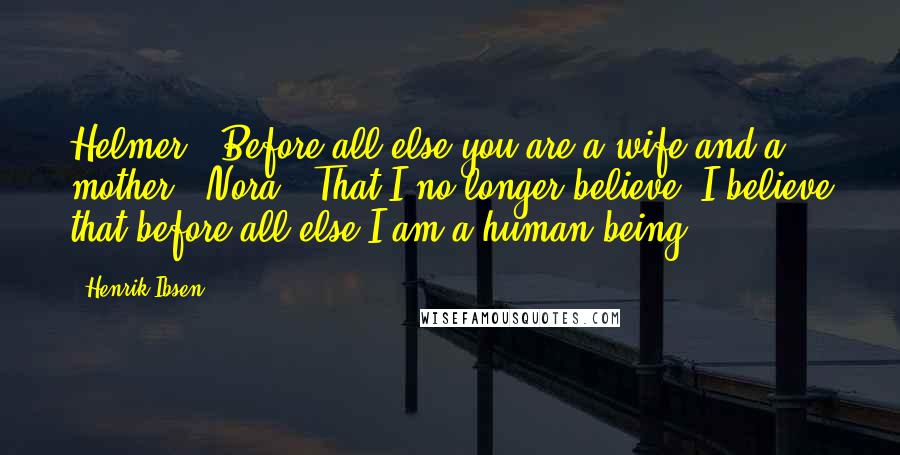 Henrik Ibsen Quotes: Helmer: "Before all else you are a wife and a mother." Nora: "That I no longer believe. I believe that before all else I am a human being."