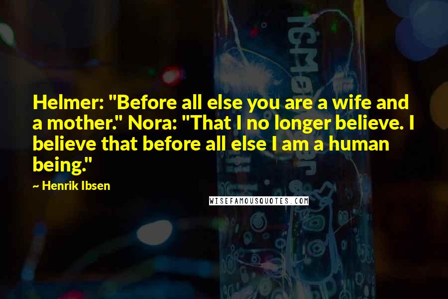 Henrik Ibsen Quotes: Helmer: "Before all else you are a wife and a mother." Nora: "That I no longer believe. I believe that before all else I am a human being."