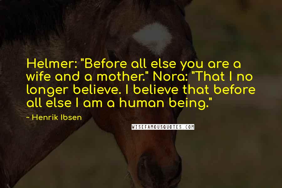 Henrik Ibsen Quotes: Helmer: "Before all else you are a wife and a mother." Nora: "That I no longer believe. I believe that before all else I am a human being."