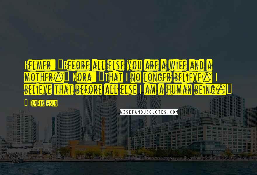 Henrik Ibsen Quotes: Helmer: "Before all else you are a wife and a mother." Nora: "That I no longer believe. I believe that before all else I am a human being."