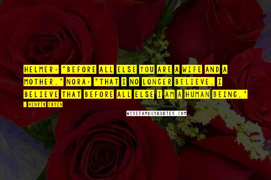 Henrik Ibsen Quotes: Helmer: "Before all else you are a wife and a mother." Nora: "That I no longer believe. I believe that before all else I am a human being."