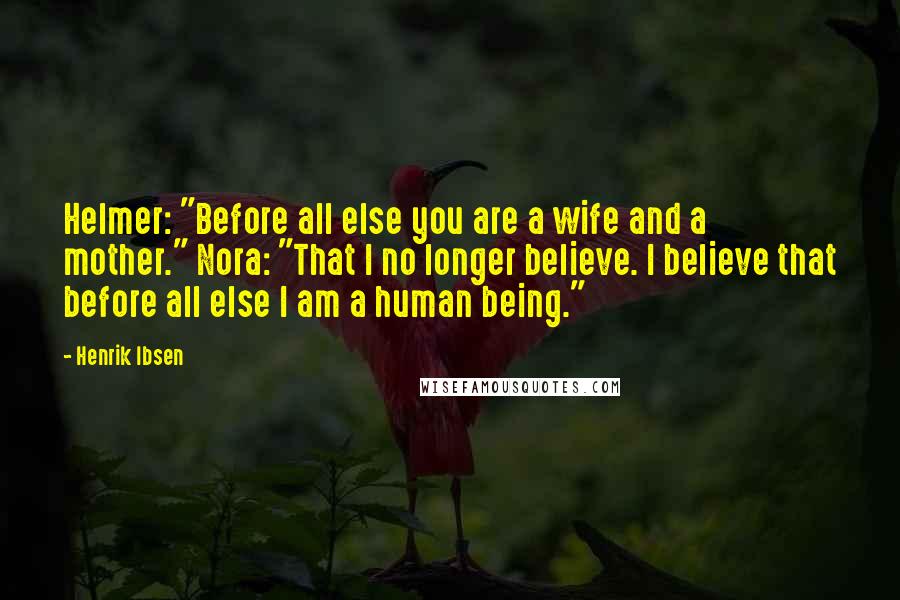 Henrik Ibsen Quotes: Helmer: "Before all else you are a wife and a mother." Nora: "That I no longer believe. I believe that before all else I am a human being."