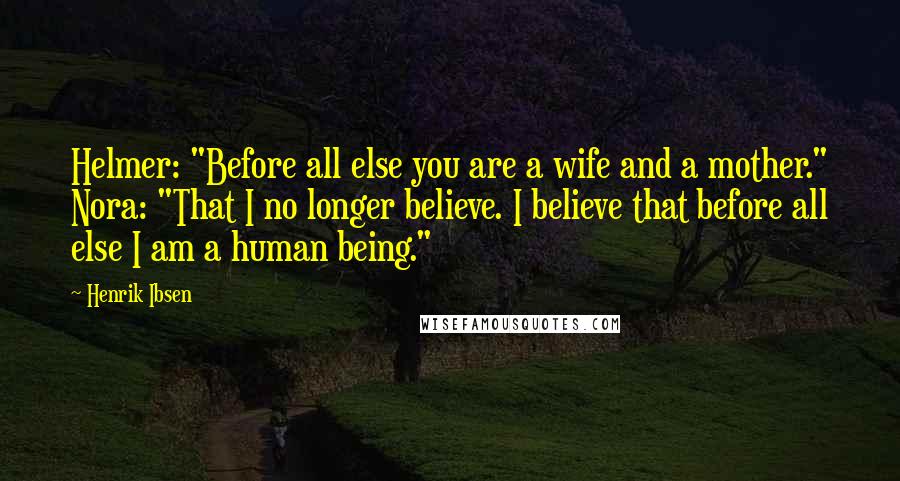 Henrik Ibsen Quotes: Helmer: "Before all else you are a wife and a mother." Nora: "That I no longer believe. I believe that before all else I am a human being."