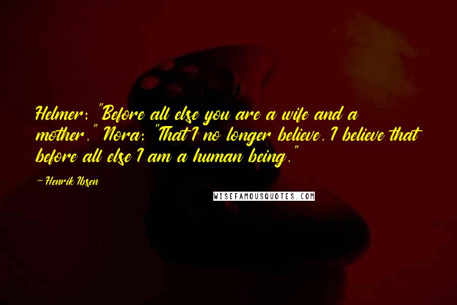 Henrik Ibsen Quotes: Helmer: "Before all else you are a wife and a mother." Nora: "That I no longer believe. I believe that before all else I am a human being."