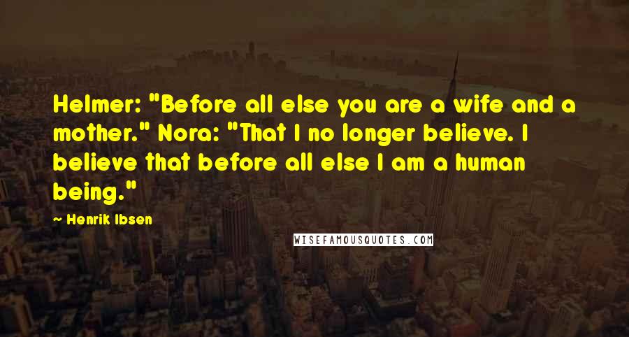 Henrik Ibsen Quotes: Helmer: "Before all else you are a wife and a mother." Nora: "That I no longer believe. I believe that before all else I am a human being."