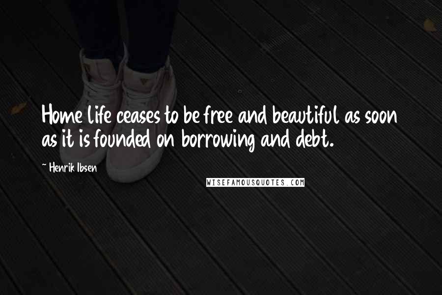 Henrik Ibsen Quotes: Home life ceases to be free and beautiful as soon as it is founded on borrowing and debt.