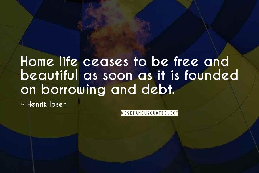 Henrik Ibsen Quotes: Home life ceases to be free and beautiful as soon as it is founded on borrowing and debt.