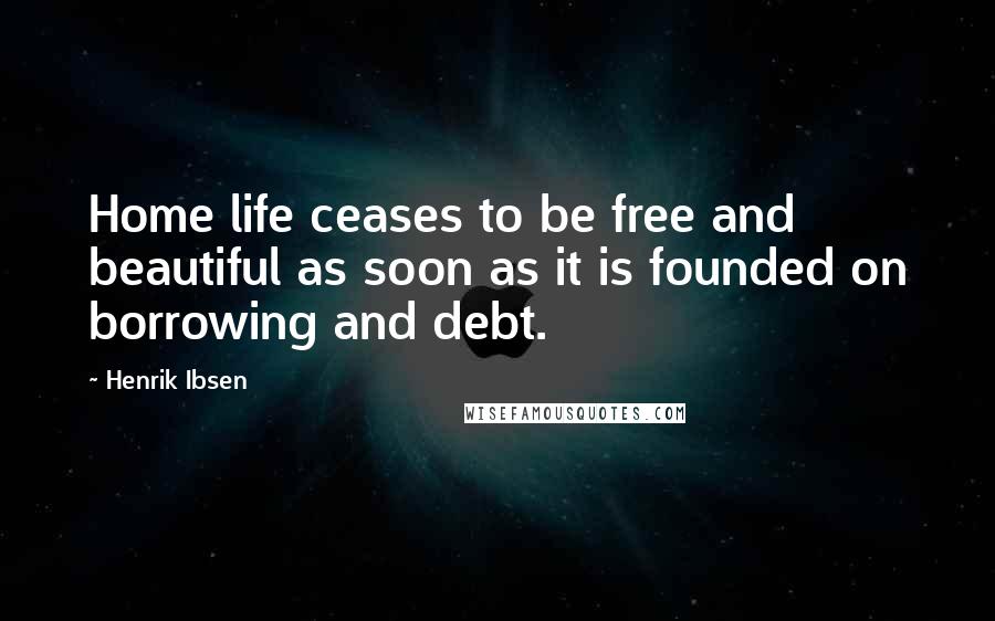 Henrik Ibsen Quotes: Home life ceases to be free and beautiful as soon as it is founded on borrowing and debt.