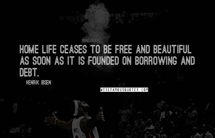 Henrik Ibsen Quotes: Home life ceases to be free and beautiful as soon as it is founded on borrowing and debt.