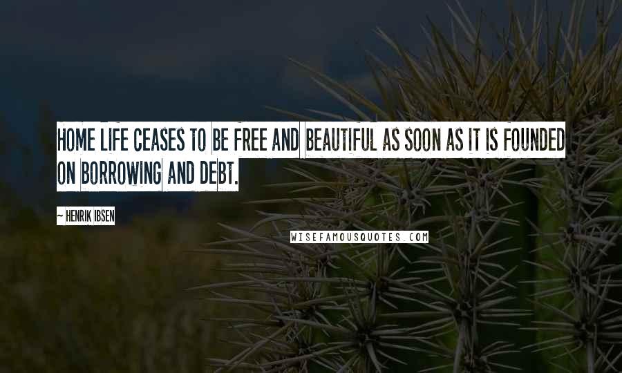 Henrik Ibsen Quotes: Home life ceases to be free and beautiful as soon as it is founded on borrowing and debt.