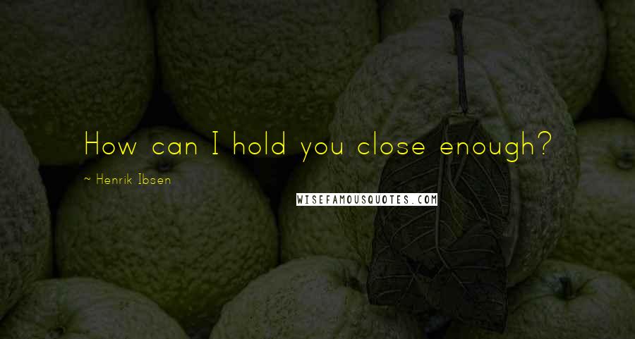 Henrik Ibsen Quotes: How can I hold you close enough?