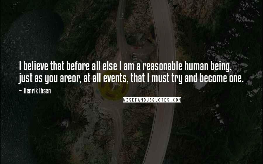 Henrik Ibsen Quotes: I believe that before all else I am a reasonable human being, just as you areor, at all events, that I must try and become one.