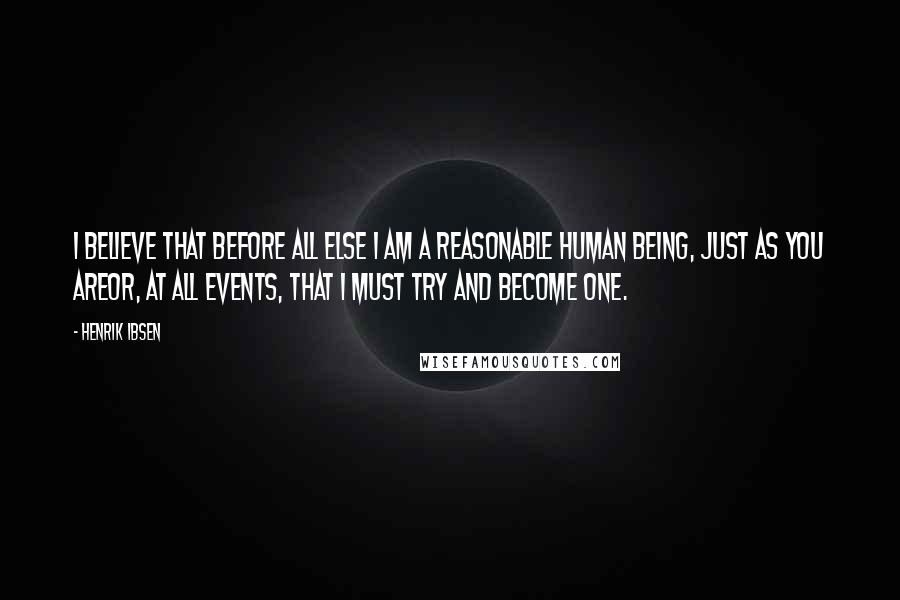 Henrik Ibsen Quotes: I believe that before all else I am a reasonable human being, just as you areor, at all events, that I must try and become one.