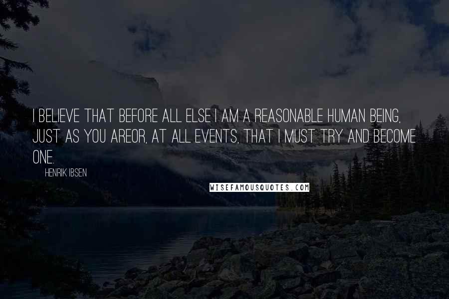 Henrik Ibsen Quotes: I believe that before all else I am a reasonable human being, just as you areor, at all events, that I must try and become one.