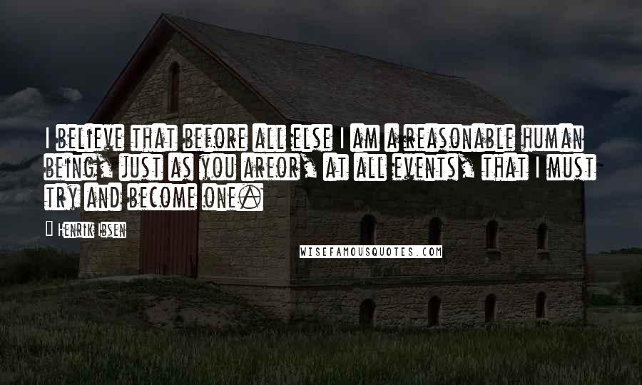 Henrik Ibsen Quotes: I believe that before all else I am a reasonable human being, just as you areor, at all events, that I must try and become one.