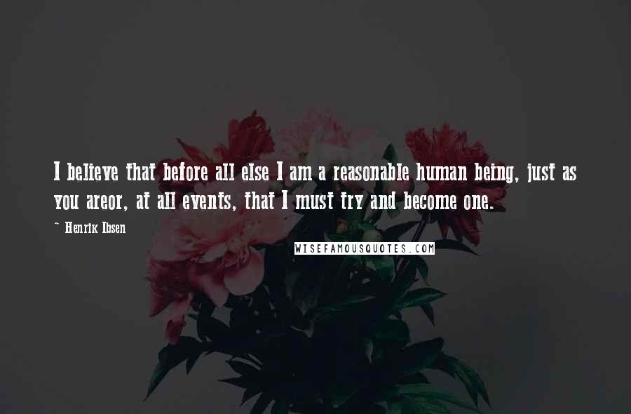 Henrik Ibsen Quotes: I believe that before all else I am a reasonable human being, just as you areor, at all events, that I must try and become one.