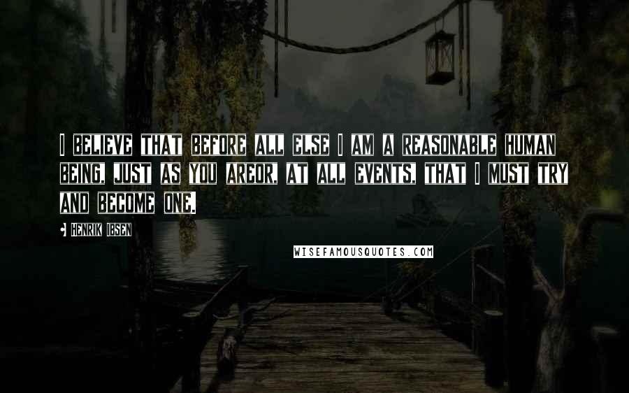 Henrik Ibsen Quotes: I believe that before all else I am a reasonable human being, just as you areor, at all events, that I must try and become one.