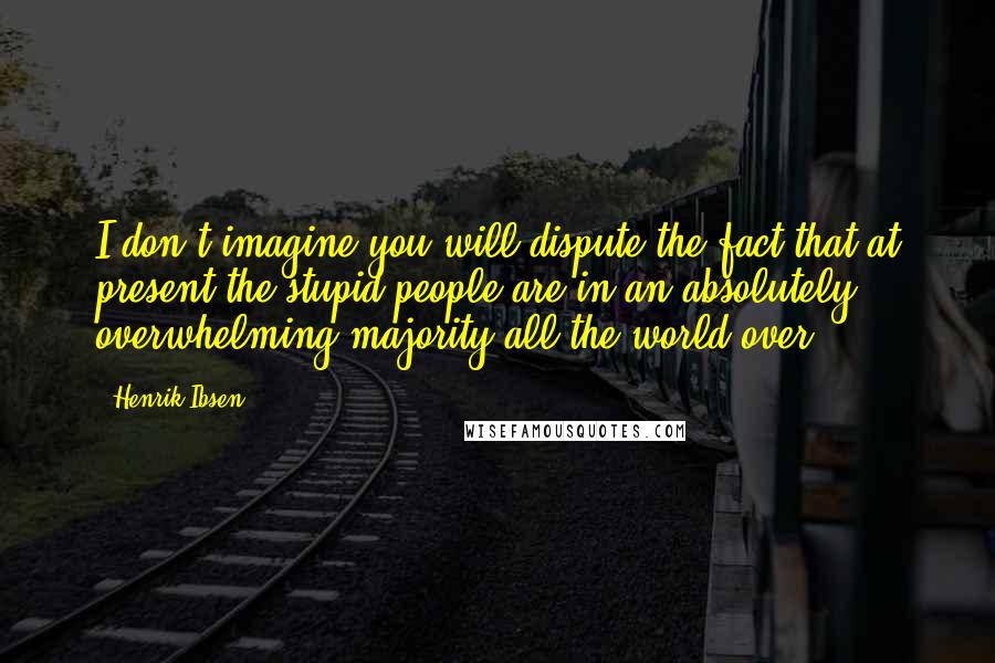 Henrik Ibsen Quotes: I don't imagine you will dispute the fact that at present the stupid people are in an absolutely overwhelming majority all the world over.