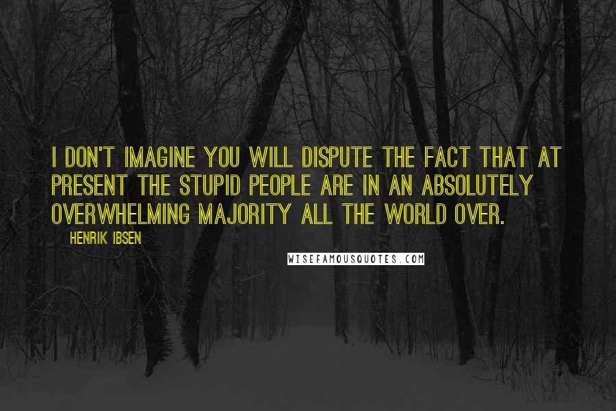 Henrik Ibsen Quotes: I don't imagine you will dispute the fact that at present the stupid people are in an absolutely overwhelming majority all the world over.
