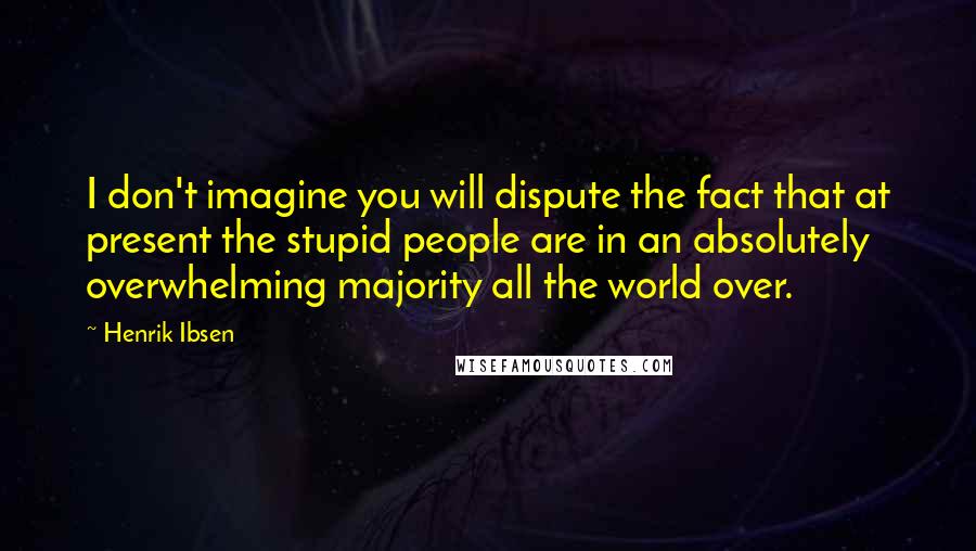 Henrik Ibsen Quotes: I don't imagine you will dispute the fact that at present the stupid people are in an absolutely overwhelming majority all the world over.