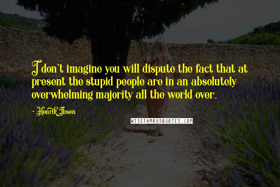 Henrik Ibsen Quotes: I don't imagine you will dispute the fact that at present the stupid people are in an absolutely overwhelming majority all the world over.