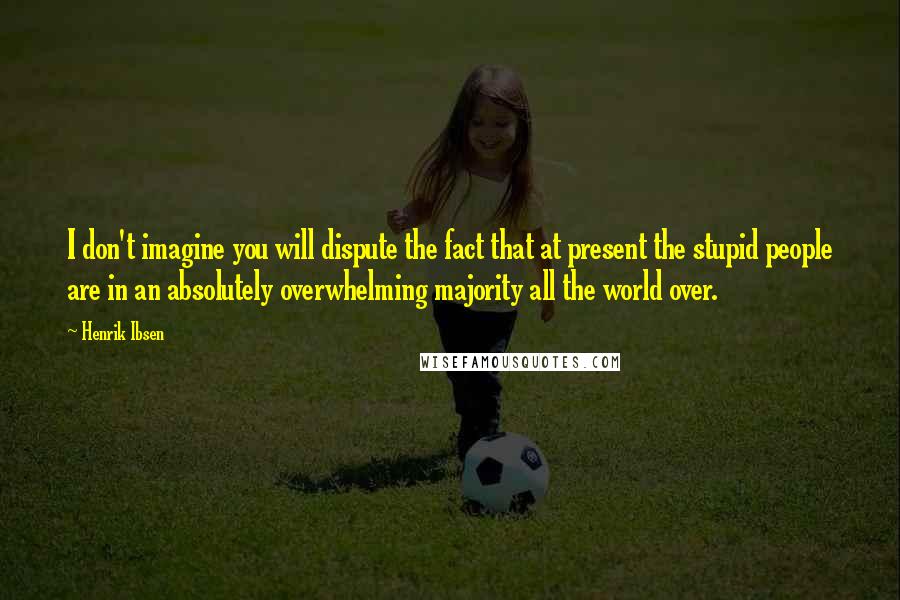 Henrik Ibsen Quotes: I don't imagine you will dispute the fact that at present the stupid people are in an absolutely overwhelming majority all the world over.