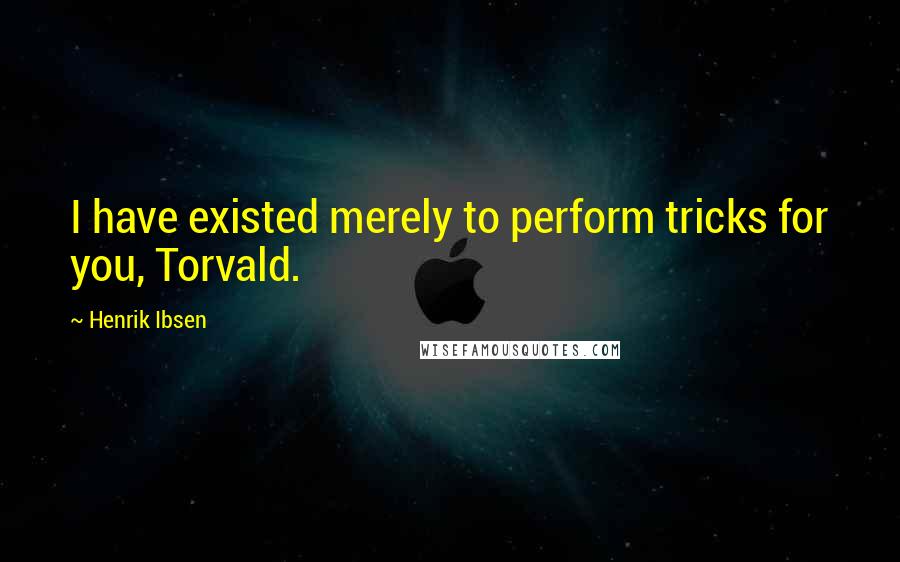 Henrik Ibsen Quotes: I have existed merely to perform tricks for you, Torvald.